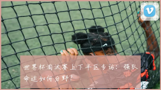 世界杯淘汰赛上下半区专访：强队命运如何分野？