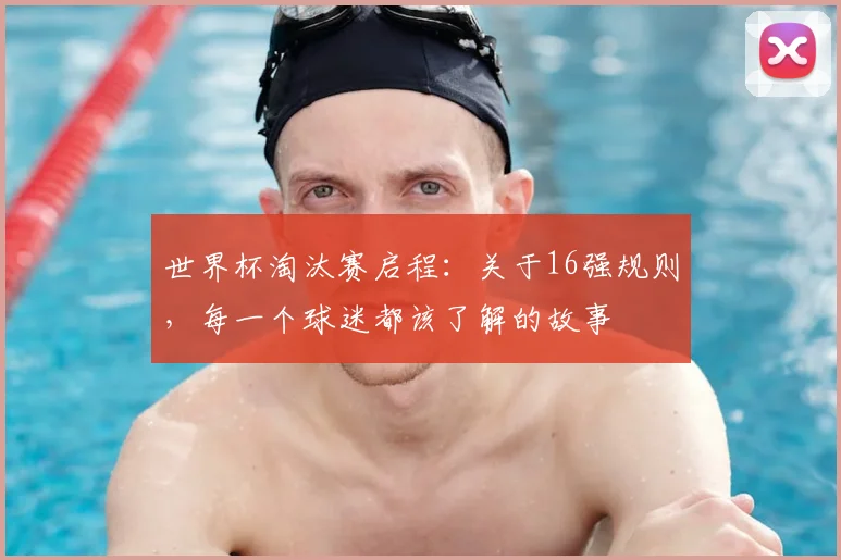 世界杯淘汰赛启程：关于16强规则，每一个球迷都该了解的故事