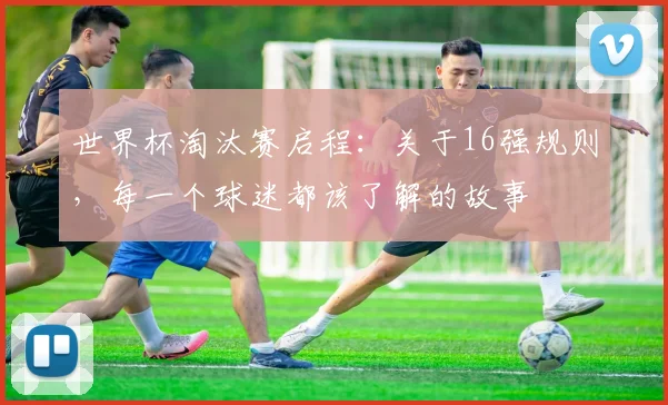 世界杯淘汰赛启程：关于16强规则，每一个球迷都该了解的故事