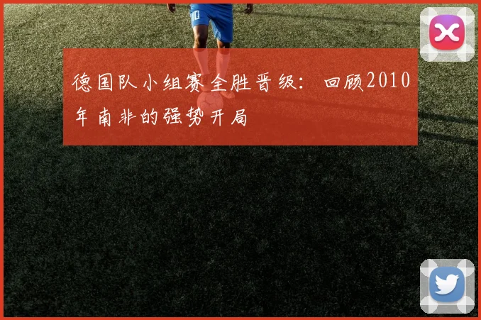 德国队小组赛全胜晋级：回顾2010年南非的强势开局