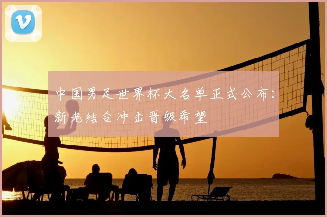 中国男足世界杯大名单正式公布:新老结合冲击晋级希望