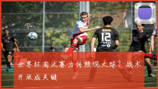 世界杯淘汰赛为何频现大球？战术开放成关键