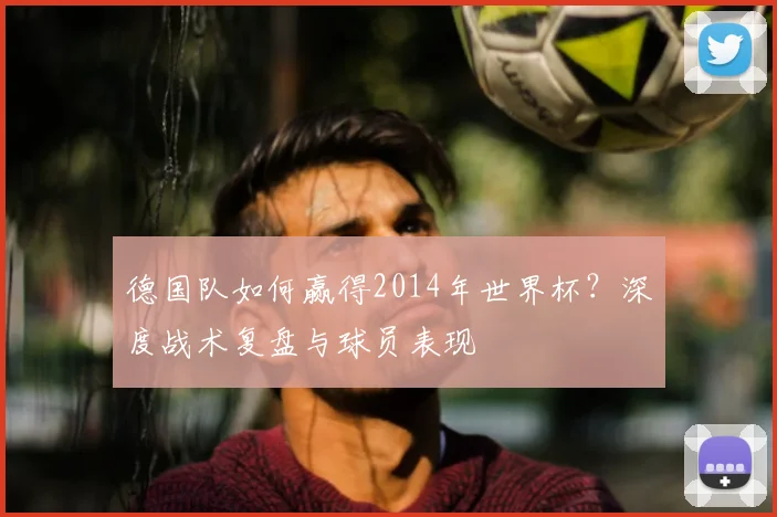 德国队如何赢得2014年世界杯？深度战术复盘与球员表现
