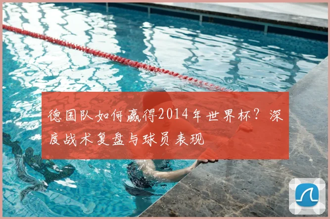 德国队如何赢得2014年世界杯？深度战术复盘与球员表现
