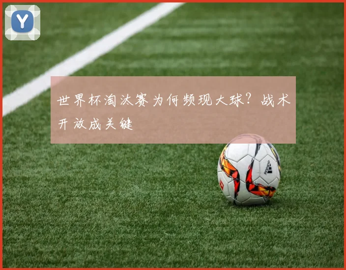 世界杯淘汰赛为何频现大球？战术开放成关键