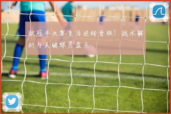 欧冠半决赛皇马逆转晋级！战术解析与关键球员盘点