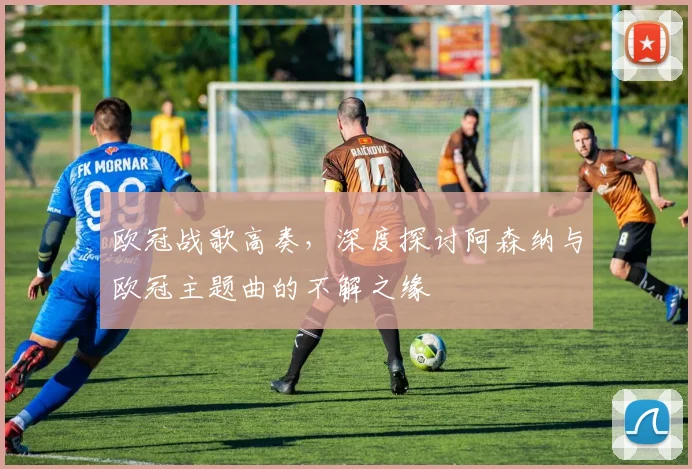 欧冠战歌高奏，深度探讨阿森纳与欧冠主题曲的不解之缘