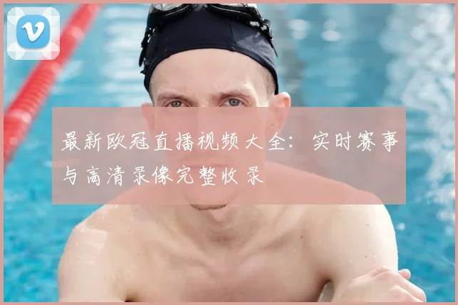 最新欧冠直播视频大全：实时赛事与高清录像完整收录