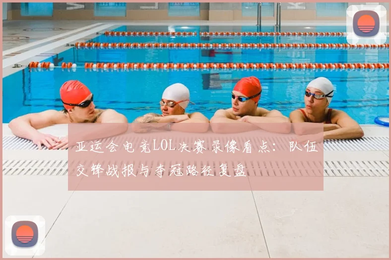亚运会电竞LOL决赛录像看点：队伍交锋战报与夺冠路径复盘