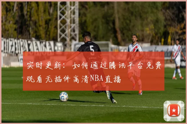 实时更新：如何通过腾讯平台免费观看无插件高清NBA直播