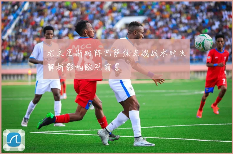 尤文图斯对阵巴萨焦点战战术对决解析影响欧冠前景