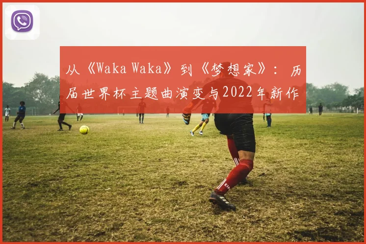 从《Waka Waka》到《梦想家》：历届世界杯主题曲演变与2022年新作深度评析